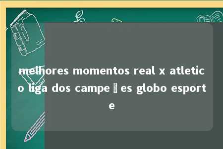 melhores momentos real x atletico liga dos campeões globo esporte