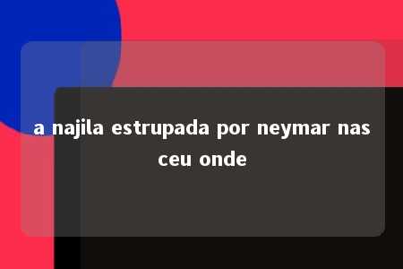 a najila estrupada por neymar nasceu onde