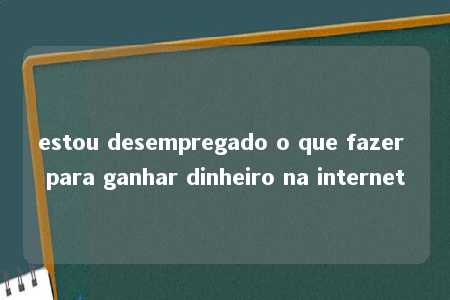 estou desempregado o que fazer para ganhar dinheiro na internet