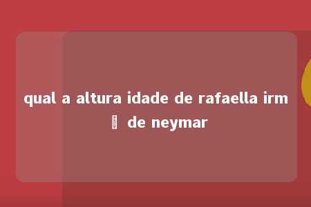 qual a altura idade de rafaella irmã de neymar