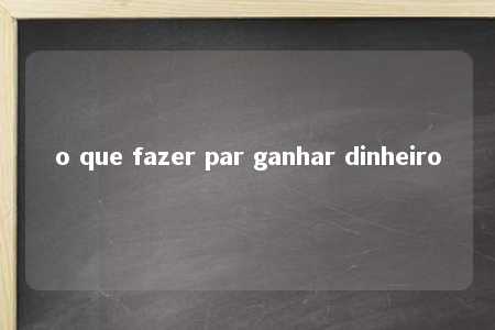 o que fazer par ganhar dinheiro