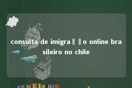 consulta de imigração online brasileiro no chile