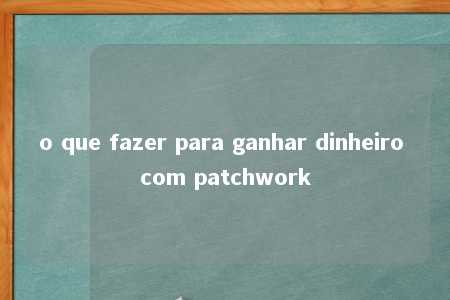 o que fazer para ganhar dinheiro com patchwork