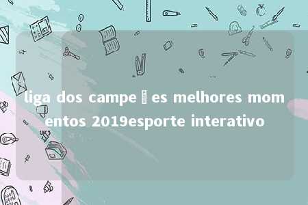 liga dos campeões melhores momentos 2019esporte interativo