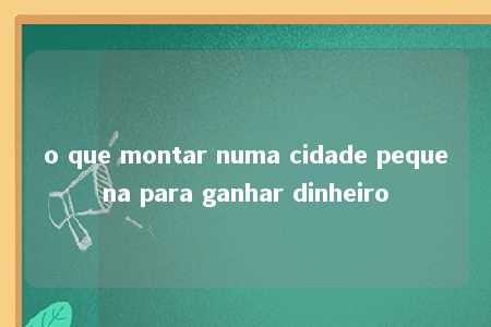 o que montar numa cidade pequena para ganhar dinheiro