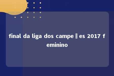 final da liga dos campeões 2017 feminino