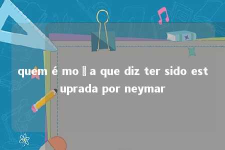 quem é moça que diz ter sido estuprada por neymar