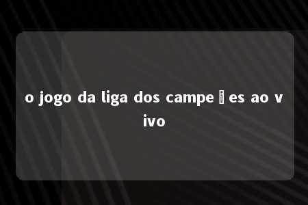 o jogo da liga dos campeões ao vivo