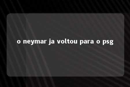 o neymar ja voltou para o psg