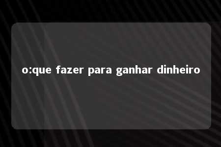 o:que fazer para ganhar dinheiro