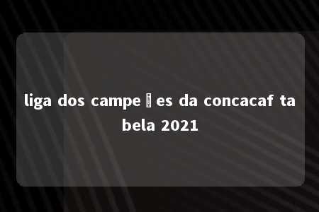 liga dos campeões da concacaf tabela 2021