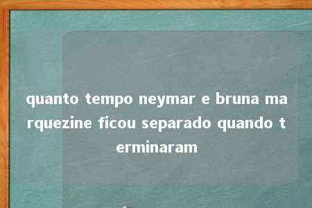 quanto tempo neymar e bruna marquezine ficou separado quando terminaram