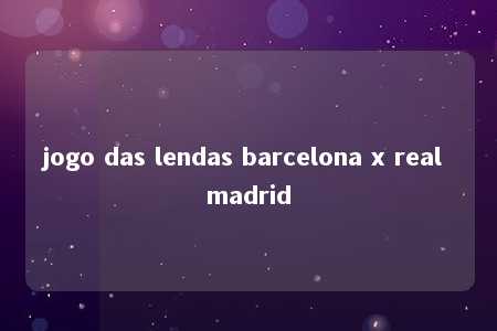 jogo das lendas barcelona x real madrid