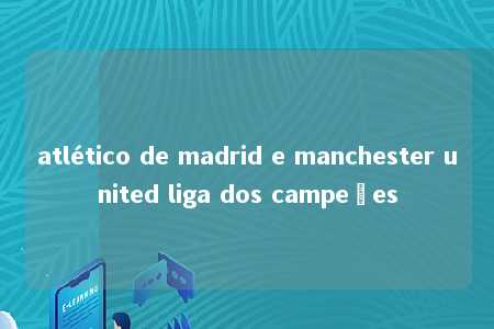 atlético de madrid e manchester united liga dos campeões