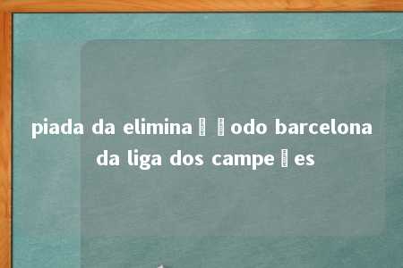 piada da eliminaçãodo barcelona da liga dos campeões