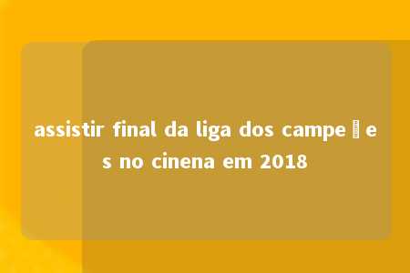 assistir final da liga dos campeões no cinena em 2018