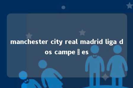 manchester city real madrid liga dos campeões