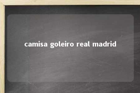 camisa goleiro real madrid