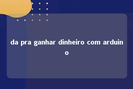 da pra ganhar dinheiro com arduino