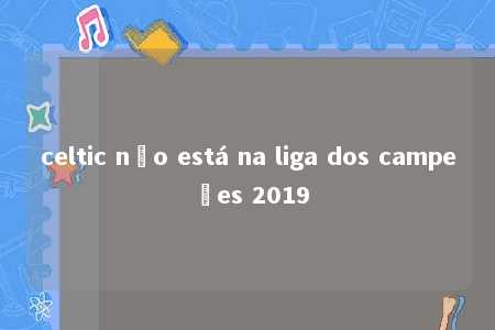 celtic não está na liga dos campeões 2019