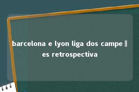 barcelona e lyon liga dos campeões retrospectiva