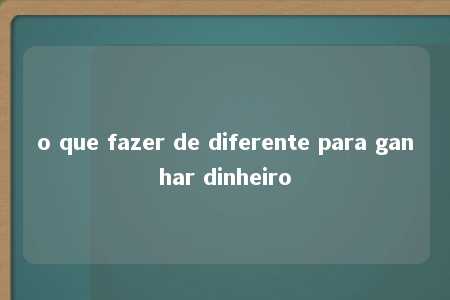 o que fazer de diferente para ganhar dinheiro