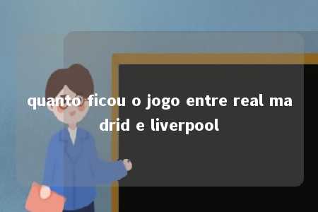 quanto ficou o jogo entre real madrid e liverpool