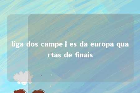 liga dos campeões da europa quartas de finais