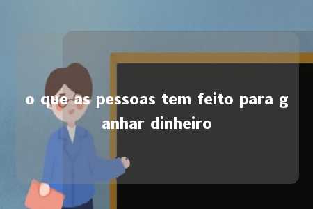 o que as pessoas tem feito para ganhar dinheiro