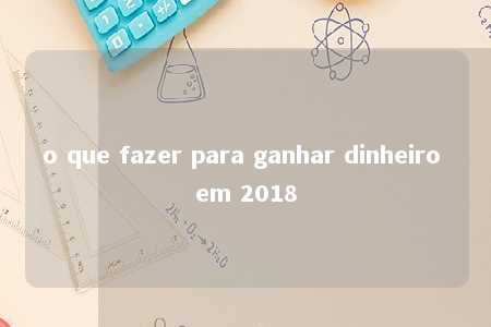 o que fazer para ganhar dinheiro em 2018