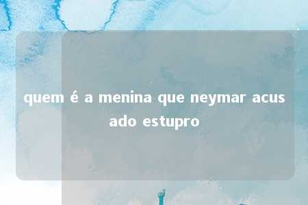 quem é a menina que neymar acusado estupro