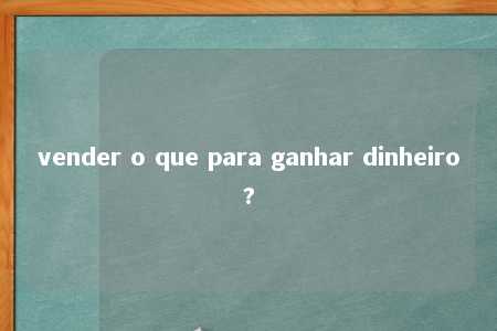 vender o que para ganhar dinheiro?