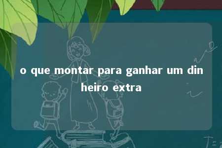 o que montar para ganhar um dinheiro extra