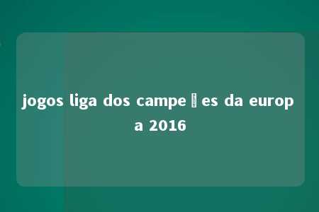 jogos liga dos campeões da europa 2016