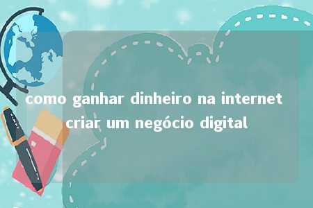 como ganhar dinheiro na internet criar um negócio digital