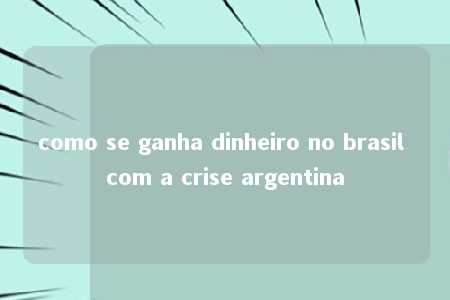 como se ganha dinheiro no brasil com a crise argentina