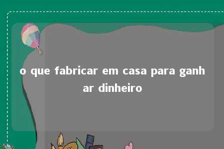 o que fabricar em casa para ganhar dinheiro