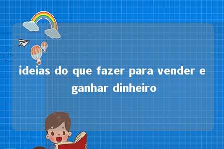 ideias do que fazer para vender e ganhar dinheiro