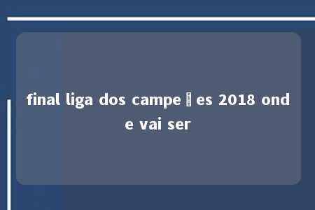 final liga dos campeões 2018 onde vai ser