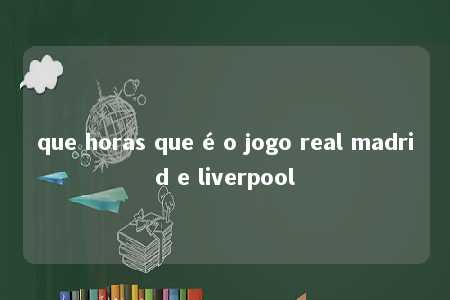 que horas que é o jogo real madrid e liverpool