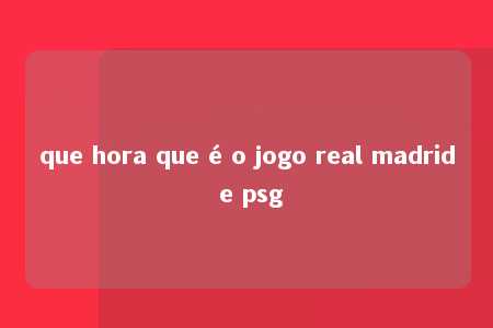 que hora que é o jogo real madrid e psg