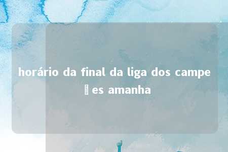 horário da final da liga dos campeões amanha