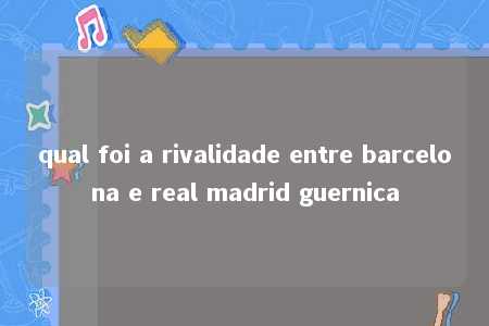 qual foi a rivalidade entre barcelona e real madrid guernica