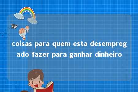 coisas para quem esta desempregado fazer para ganhar dinheiro