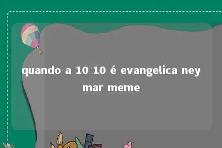 quando a 10 10 é evangelica neymar meme