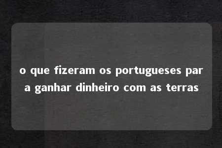 o que fizeram os portugueses para ganhar dinheiro com as terras