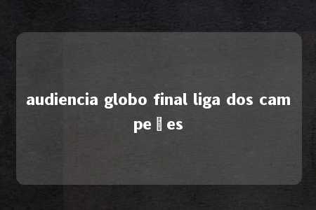 audiencia globo final liga dos campeões