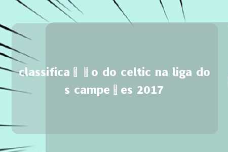 classificação do celtic na liga dos campeões 2017