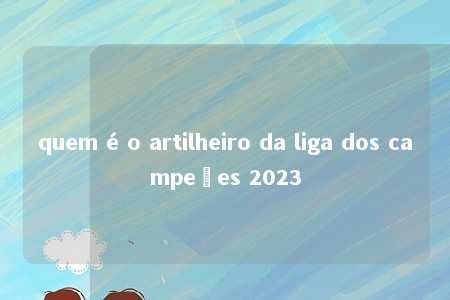 quem é o artilheiro da liga dos campeões 2023