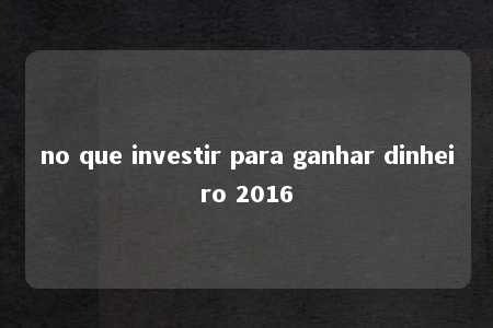 no que investir para ganhar dinheiro 2016